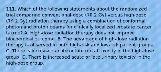 111. Which of the following statements about the randomized trial comparing conventional-dose (70.2 Gy) versus high-dose (79.2 Gy) radiation therapy using a combination of conformal photon and proton beams for clinically localized prostate cancer is true? A. High-dose radiation therapy does not improve biochemical outcome. B. The advantage of high-dose radiation therapy is observed in both high-risk and low-risk patient groups. C. There is increased acute or late rectal toxicity in the high-dose group. D. There is increased acute or late urinary toxicity in the high-dose group.