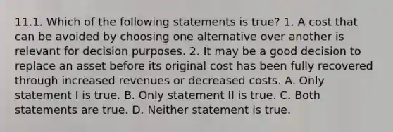 11.1. Which of the following statements is true? 1. A cost that can be avoided by choosing one alternative over another is relevant for decision purposes. 2. It may be a good decision to replace an asset before its original cost has been fully recovered through increased revenues or decreased costs. A. Only statement I is true. B. Only statement II is true. C. Both statements are true. D. Neither statement is true.