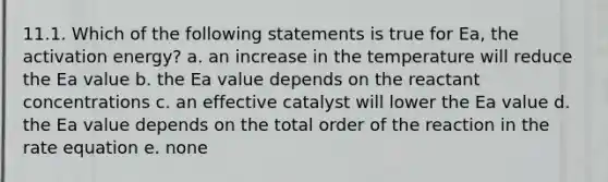 11.1. Which of the following statements is true for Ea, the activation energy? a. an increase in the temperature will reduce the Ea value b. the Ea value depends on the reactant concentrations c. an effective catalyst will lower the Ea value d. the Ea value depends on the total order of the reaction in the rate equation e. none