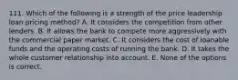 111. Which of the following is a strength of the price leadership loan pricing method? A. It considers the competition from other lenders. B. It allows the bank to compete more aggressively with the commercial paper market. C. It considers the cost of loanable funds and the operating costs of running the bank. D. It takes the whole customer relationship into account. E. None of the options is correct.