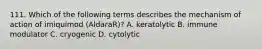 111. Which of the following terms describes the mechanism of action of imiquimod (AldaraR)? A. keratolytic B. immune modulator C. cryogenic D. cytolytic