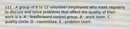 111 : A group of 6 to 12 volunteer employees who meet regularly to discuss and solve problems that affect the quality of their work is a: A : feedforward control group. B : work team. C : quality circle. D : committee. E : problem team.