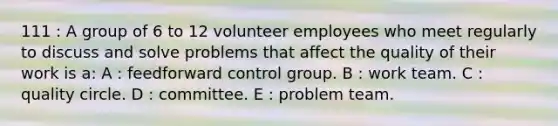 111 : A group of 6 to 12 volunteer employees who meet regularly to discuss and solve problems that affect the quality of their work is a: A : feedforward control group. B : work team. C : quality circle. D : committee. E : problem team.