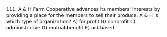 111. A & H Farm Cooperative advances its members' interests by providing a place for the members to sell their produce. A & H is which type of organization? A) for-profit B) nonprofit C) administrative D) mutual-benefit E) aid-based