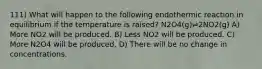 111) What will happen to the following endothermic reaction in equilibrium if the temperature is raised? N2O4(g)⇌2NO2(g) A) More NO2 will be produced. B) Less NO2 will be produced. C) More N2O4 will be produced. D) There will be no change in concentrations.