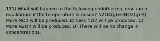 111) What will happen to the following endothermic reaction in equilibrium if the temperature is raised? N2O4(g)⇌2NO2(g) A) More NO2 will be produced. B) Less NO2 will be produced. C) More N2O4 will be produced. D) There will be no change in concentrations.