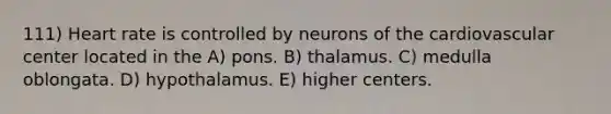 111) Heart rate is controlled by neurons of the cardiovascular center located in the A) pons. B) thalamus. C) medulla oblongata. D) hypothalamus. E) higher centers.