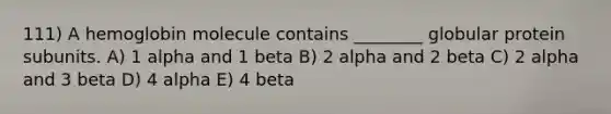 111) A hemoglobin molecule contains ________ globular protein subunits. A) 1 alpha and 1 beta B) 2 alpha and 2 beta C) 2 alpha and 3 beta D) 4 alpha E) 4 beta