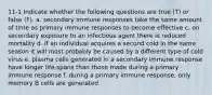 11-1 Indicate whether the following questions are true (T) or false (F). a. secondary immune responses take the same amount of time as primary immune responses to become effective c. on secondary exposure to an infectious agent there is reduced mortality d. if an individual acquires a second cold in the same season it will most probably be caused by a different type of cold virus e. plasma cells generated in a secondary immune response have longer life-spans than those made during a primary immune response f. during a primary immune response, only memory B cells are generated