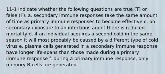 11-1 Indicate whether the following questions are true (T) or false (F). a. secondary immune responses take the same amount of time as primary immune responses to become effective c. on secondary exposure to an infectious agent there is reduced mortality d. if an individual acquires a second cold in the same season it will most probably be caused by a different type of cold virus e. plasma cells generated in a secondary immune response have longer life-spans than those made during a primary immune response f. during a primary immune response, only memory B cells are generated