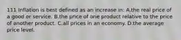 111 Inflation is best defined as an increase in: A.the real price of a good or service. B.the price of one product relative to the price of another product. C.all prices in an economy. D.the average price level.