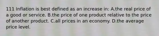 111 Inflation is best defined as an increase in: A.the real price of a good or service. B.the price of one product relative to the price of another product. C.all prices in an economy. D.the average price level.