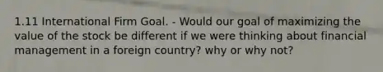 1.11 International Firm Goal. - Would our goal of maximizing the value of the stock be different if we were thinking about financial management in a foreign country? why or why not?