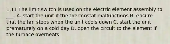 1.11 The limit switch is used on the electric element assembly to ___. A. start the unit if the thermostat malfunctions B. ensure that the fan stops when the unit cools down C. start the unit prematurely on a cold day D. open the circuit to the element if the furnace overheats