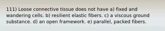 111) Loose <a href='https://www.questionai.com/knowledge/kYDr0DHyc8-connective-tissue' class='anchor-knowledge'>connective tissue</a> does not have a) fixed and wandering cells. b) resilient elastic fibers. c) a viscous ground substance. d) an open framework. e) parallel, packed fibers.