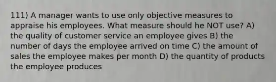 111) A manager wants to use only objective measures to appraise his employees. What measure should he NOT use? A) the quality of customer service an employee gives B) the number of days the employee arrived on time C) the amount of sales the employee makes per month D) the quantity of products the employee produces