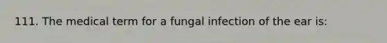 111. The medical term for a fungal infection of the ear is: