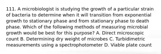 111. A microbiologist is studying the growth of a particular strain of bacteria to determine when it will transition from exponential growth to stationary phase and from stationary phase to death phase. Which of the following methods of measuring microbial growth would be best for this purpose? A. Direct microscopic count B. Determining dry weight of microbes C. Turbidimetric measurements using a spectrophotometer D. Viable plate count