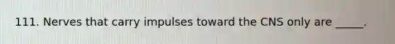 111. Nerves that carry impulses toward the CNS only are _____.