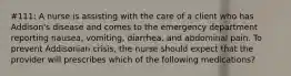 #111: A nurse is assisting with the care of a client who has Addison's disease and comes to the emergency department reporting nausea, vomiting, diarrhea, and abdominal pain. To prevent Addisonian crisis, the nurse should expect that the provider will prescribes which of the following medications?