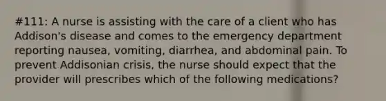 #111: A nurse is assisting with the care of a client who has Addison's disease and comes to the emergency department reporting nausea, vomiting, diarrhea, and abdominal pain. To prevent Addisonian crisis, the nurse should expect that the provider will prescribes which of the following medications?