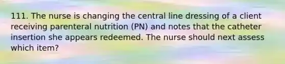 111. The nurse is changing the central line dressing of a client receiving parenteral nutrition (PN) and notes that the catheter insertion she appears redeemed. The nurse should next assess which item?