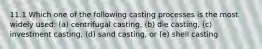 11.1 Which one of the following casting processes is the most widely used: (a) centrifugal casting, (b) die casting, (c) investment casting, (d) sand casting, or (e) shell casting