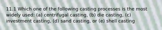 11.1 Which one of the following casting processes is the most widely used: (a) centrifugal casting, (b) die casting, (c) investment casting, (d) sand casting, or (e) shell casting