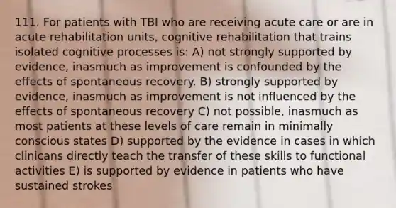 111. For patients with TBI who are receiving acute care or are in acute rehabilitation units, cognitive rehabilitation that trains isolated cognitive processes is: A) not strongly supported by evidence, inasmuch as improvement is confounded by the effects of spontaneous recovery. B) strongly supported by evidence, inasmuch as improvement is not influenced by the effects of spontaneous recovery C) not possible, inasmuch as most patients at these levels of care remain in minimally conscious states D) supported by the evidence in cases in which clinicans directly teach the transfer of these skills to functional activities E) is supported by evidence in patients who have sustained strokes