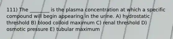 111) The ________ is the plasma concentration at which a specific compound will begin appearing in the urine. A) hydrostatic threshold B) blood colloid maximum C) renal threshold D) osmotic pressure E) tubular maximum