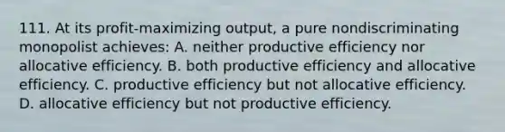 111. At its profit-maximizing output, a pure nondiscriminating monopolist achieves: A. neither productive efficiency nor allocative efficiency. B. both productive efficiency and allocative efficiency. C. productive efficiency but not allocative efficiency. D. allocative efficiency but not productive efficiency.