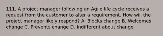 111. A project manager following an Agile life cycle receives a request from the customer to alter a requirement. How will the project manager likely respond? A. Blocks change B. Welcomes change C. Prevents change D. Indifferent about change