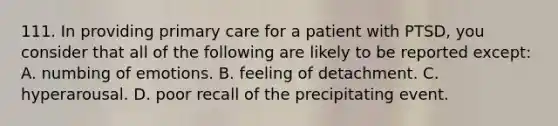 111. In providing primary care for a patient with PTSD, you consider that all of the following are likely to be reported except: A. numbing of emotions. B. feeling of detachment. C. hyperarousal. D. poor recall of the precipitating event.