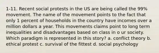 1-11. Recent social protests in the US are being called the 99% movement. The name of the movement points to the fact that only 1 percent of households in the country have incomes over a million dollars a year. This movements claims point to long term inequalities and disadvantages based on class in o ur society. Which paradigm is represented in this story? a. conflict theory b. ethical protest c. survival of the fittest d. social psychology