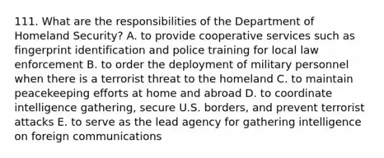 111. What are the responsibilities of the Department of Homeland Security? A. to provide cooperative services such as fingerprint identification and police training for local law enforcement B. to order the deployment of military personnel when there is a terrorist threat to the homeland C. to maintain peacekeeping efforts at home and abroad D. to coordinate intelligence gathering, secure U.S. borders, and prevent terrorist attacks E. to serve as the lead agency for gathering intelligence on foreign communications