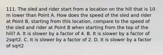 111. The sled and rider start from a location on the hill that is 10 m lower than Point A. How does the speed of the sled and rider at Point B, starting from this location, compare to the speed of the sled and rider at Point B when starting from the top of the hill? A. It is slower by a factor of 4. B. It is slower by a factor of 2sqrt2. C. It is slower by a factor of 2. D. It is slower by a factor of sqrt2