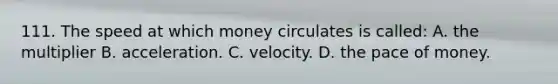 111. The speed at which money circulates is called: A. the multiplier B. acceleration. C. velocity. D. the pace of money.