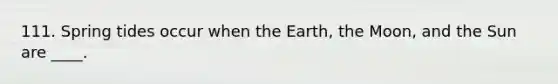 111. Spring tides occur when the Earth, the Moon, and the Sun are ____.