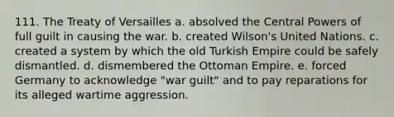 111. The Treaty of Versailles a. absolved the Central Powers of full guilt in causing the war. b. created Wilson's United Nations. c. created a system by which the old Turkish Empire could be safely dismantled. d. dismembered the Ottoman Empire. e. forced Germany to acknowledge "war guilt" and to pay reparations for its alleged wartime aggression.