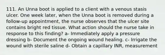 111. An Unna boot is applied to a client with a venous stasis ulcer. One week later, when the Unna boot is removed during a follow-up appointment, the nurse observes that the ulcer site contains bright red tissue. What action should the nurse take in response to this finding? a- Immediately apply a pressure dressing b- Document the ongoing wound healing. c- Irrigate the wound with sterile saline d- Obtain a capillary INR, measurement