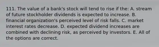 111. The value of a bank's stock will tend to rise if the: A. stream of future stockholder dividends is expected to increase. B. financial organization's perceived level of risk falls. C. market interest rates decrease. D. expected dividend increases are combined with declining risk, as perceived by investors. E. All of the options are correct.