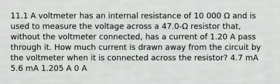 11.1 A voltmeter has an internal resistance of 10 000 Ω and is used to measure the voltage across a 47.0-Ω resistor that, without the voltmeter connected, has a current of 1.20 A pass through it. How much current is drawn away from the circuit by the voltmeter when it is connected across the resistor? 4.7 mA 5.6 mA 1.205 A 0 A