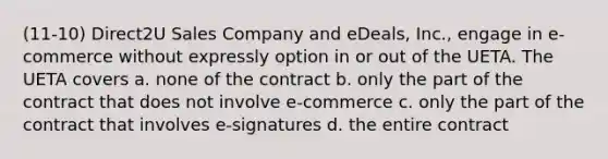 (11-10) Direct2U Sales Company and eDeals, Inc., engage in e-commerce without expressly option in or out of the UETA. The UETA covers a. none of the contract b. only the part of the contract that does not involve e-commerce c. only the part of the contract that involves e-signatures d. the entire contract