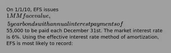 On 1/1/10, EFS issues 1MM face value, 5 year bonds with annual interest payments of55,000 to be paid each December 31st. The market interest rate is 6%. Using the effective interest rate method of amortization, EFS is most likely to record: