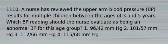 1110. A nurse has reviewed the upper arm blood pressure (BP) results for multiple children between the ages of 3 and 5 years. Which BP reading should the nurse evaluate as being an abnormal BP for this age group? 1. 96/42 mm Hg 2. 101/57 mm Hg 3. 112/66 mm Hg 4. 115/68 mm Hg