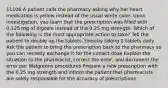 11106 A patient calls the pharmacy asking why her heart medication is yellow instead of the usual white color. Upon investigation, you learn that the prescription was filled with 0.125 mg of digoxin instead of the 0.25 mg strength. Which of the following is the most appropriate action to take? Tell the patient to double up the tablets, thereby taking 2 tablets daily Ask the patient to bring the prescription back to the pharmacy so you can secretly exchange it for the correct dose Explain the situation to the pharmacist, correct the error, and document the error per Walgreens procedures Prepare a new prescription with the 0.25 mg strength and inform the patient that pharmacists are solely responsible for the accuracy of prescriptions