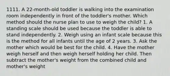 1111. A 22-month-old toddler is walking into the examination room independently in front of the toddler's mother. Which method should the nurse plan to use to weigh the child? 1. A standing scale should be used because the toddler is able to stand independently. 2. Weigh using an infant scale because this is the method for all infants until the age of 2 years. 3. Ask the mother which would be best for the child. 4. Have the mother weigh herself and then weigh herself holding her child. Then subtract the mother's weight from the combined child and mother's weight