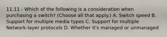 11.11 - Which of the following is a consideration when purchasing a switch? (Choose all that apply.) A. Switch speed B. Support for multiple media types C. Support for multiple Network-layer protocols D. Whether it's managed or unmanaged