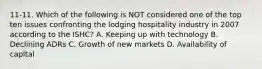 11-11. Which of the following is NOT considered one of the top ten issues confronting the lodging hospitality industry in 2007 according to the ISHC? A. Keeping up with technology B. Declining ADRs C. Growth of new markets D. Availability of capital