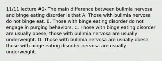 11/11 lecture #2- The main difference between bulimia nervosa and binge eating disorder is that A. Those with bulimia nervosa do not binge eat. B. Those with binge eating disorder do not engage in purging behaviors. C. Those with binge eating disorder are usually obese; those with bulimia nervosa are usually underweight. D. Those with bulimia nervosa are usually obese; those with binge eating disorder nervosa are usually underweight.